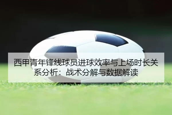 西甲青年锋线球员进球效率与上场时长关系分析：战术分解与数据解读